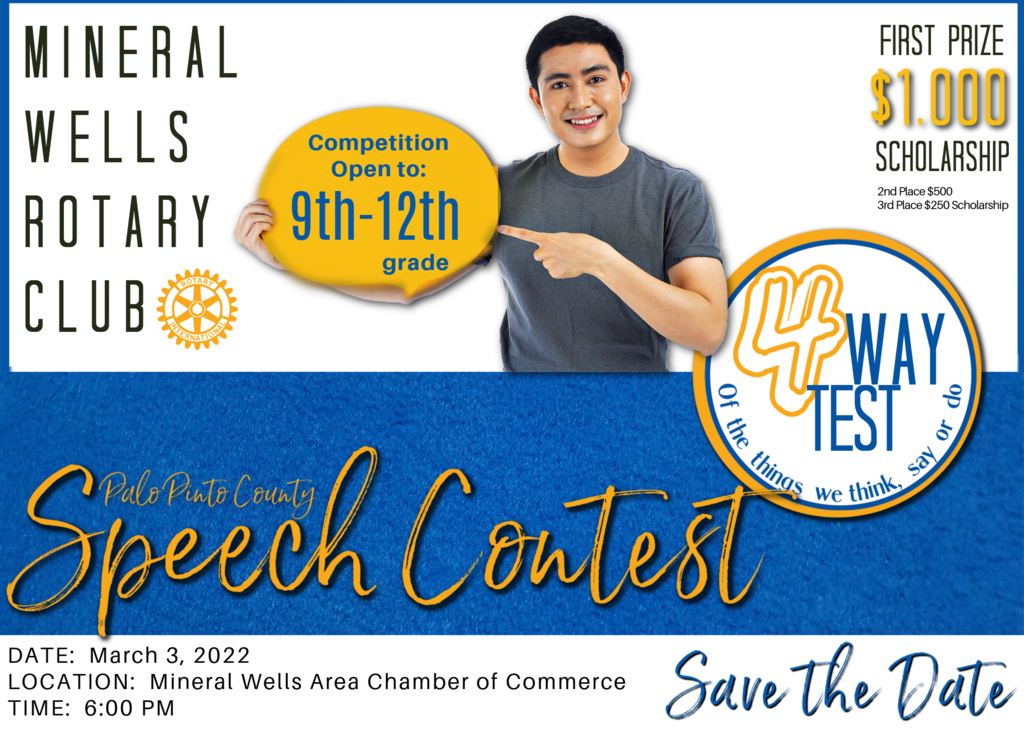 The Rotary Club of Mineral Wells will host its annual Four-Speech Contest on Thursday, March 3, 2022.  The contest will take place in the Community Room of the Mineral Wells Area Chamber of Commerce beginning at 6 p.m.     The contest is open to all high school students in Palo Pinto County. It is an oral competition whereby contestants deliver a speech and are judged by their incorporation of Rotary Club’s four guiding principles:     Is It The Truth?  Is It Fair To All Concerned?  Will It Build Good Will and Better Friendships?  Is It Beneficial To All Concerned?     At stake are scholarship prizes of $1,000, $500 and $250. The winner can advance to district competition with the chance of winning additional scholarship prizes.  If you know a Palo Pinto County High School student that would like to compete, please have the student fill out the following form by clicking the link below.  Questions can be emailed to Karyn Bullock at krbullo@yahoo.com.      To sign up:  https://forms.gle/DUmwMVPmbpPwtF2R6.