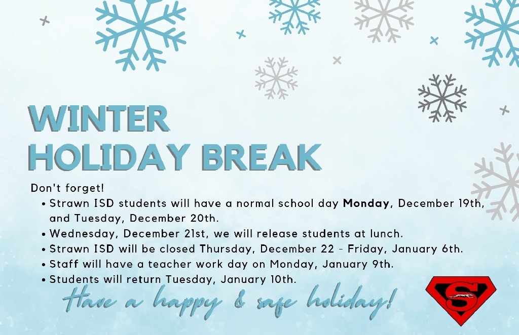 Don't forget!

Strawn ISD students will have a normal school day Monday, December 19th, and Tuesday, December 20th. 

Wednesday, December 21st, we will release students at lunch. 

Strawn ISD will be closed Thursday, December 22 - Friday, January 6th.

Staff will have a teacher work day on Monday, January 9th.

Students will return Tuesday, January 10th.

