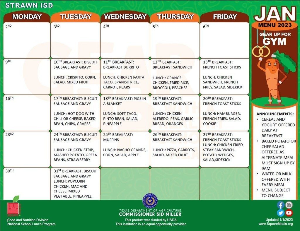 January Cafeteria Menu 2023 Don't forget: our calendar has changed; we return from the break on Tuesday, January 10, 2023! Remember you can also find our daily menu in the Dining section of the Strawn ISD app and on our website: https://www.strawnschool.net/dining. * * * * * In accordance with Federal Civil Rights law and U.S. Department of Agriculture (USDA) Civil Rights regulations and policies, the USDA, its agencies, offices, and employees, and institutions participating in or administering USDA programs are prohibited from discriminating based on race, color, national origin, religion, sex, gender identity (including gender expression), sexual orientation, disability, age, marital status, family/parental status, income derived from a public assistance program, political beliefs, or reprisal or retaliation for prior credible activity, in any program or activity conducted or funded by USDA (not all bases apply to all programs). Remedies and complaint filing deadlines vary by program or incident. Persons with disabilities who require alternative means of communication for program information (e.g , Braille, large print, audiotape, American Sign Language, etc.) should contact the responsible Agency or USDA's TARGET Center at (202) 720-2600 (voice and TTY) or contact USDA through the Federal Relay Service at (800) 877-8339. Additionally, program information may be made available in languages other than English. To file a program discrimination complaint, complete the USDA Program Discrimination Complaint Form, AD-3027, found online at How to File a Program Discrimination Complaint and at any USDA office or write a letter addressed to USDA and provide in the letter all of the information requested in the form. To request a copy of the complaint form, call (866) 632-9992. Submit your completed form or letter to USDA by: (1) mail: U.S. Department of Agriculture, Office of the Assistant Secretary for Civil Rights, 1400 Independence Avenue, SW, Washington, D.C. 20250-9410; (2) fax: (202) 690-7442; or (3) email: program.intake@usda.gov. USDA is an equal opportunity provider, employer, and lender.